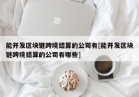 能开发区块链跨境结算的公司有[能开发区块链跨境结算的公司有哪些]